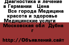 Диагностика и лечение в Германии › Цена ­ 59 000 - Все города Медицина, красота и здоровье » Медицинские услуги   . Московская обл.,Дубна г.